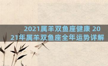 2021属羊双鱼座健康 2021年属羊双鱼座全年运势详解